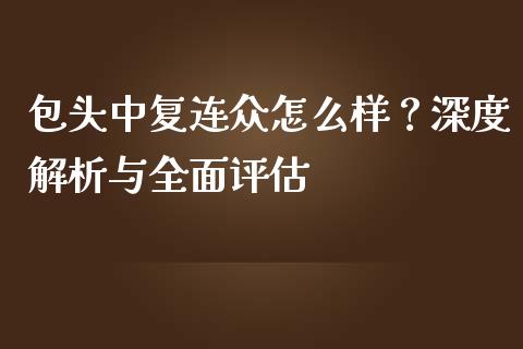 包头中复连众怎么样？深度解析与全面评估_https://www.qmgjg.com_港股恒生指数_第1张