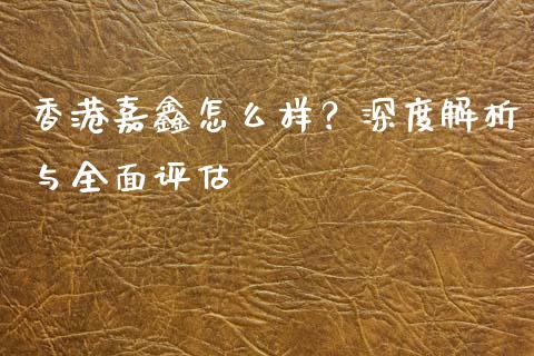 香港嘉鑫怎么样？深度解析与全面评估_https://www.qmgjg.com_香港恒生指数_第1张