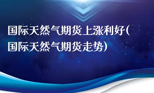 国际天然气期货上涨利好(国际天然气期货走势)_https://www.qmgjg.com_港股恒生指数_第1张