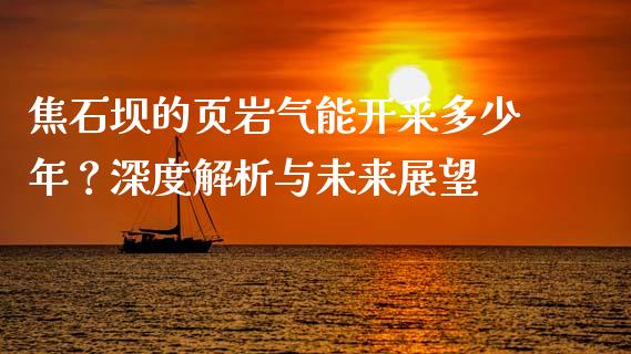 焦石坝的页岩气能开采多少年？深度解析与未来展望_https://www.qmgjg.com_港股恒生指数_第1张