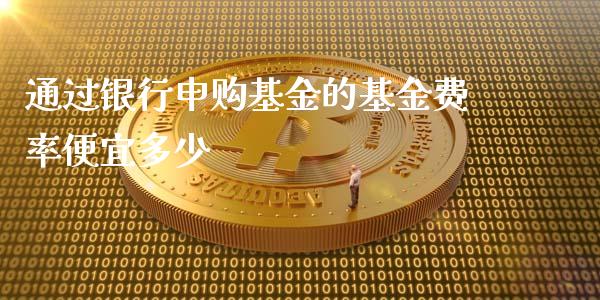 通过银行申购基金的基金费率便宜多少_https://www.qmgjg.com_恒生指数期货_第1张