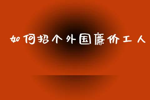 如何招个外国廉价工人_https://www.qmgjg.com_恒生指数期货_第1张