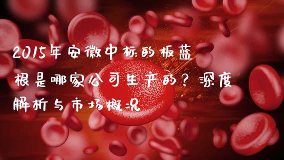 2015年安徽中标的板蓝根是哪家公司生产的？深度解析与市场概况_https://www.qmgjg.com_港股恒生指数_第1张