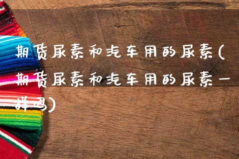 期货尿素和汽车用的尿素(期货尿素和汽车用的尿素一样吗)_https://www.qmgjg.com_恒生指数期货_第1张