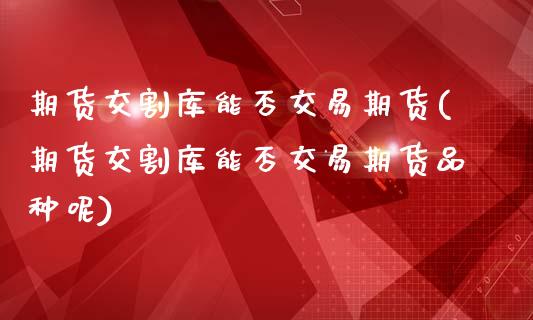 期货交割库能否交易期货(期货交割库能否交易期货品种呢)_https://www.qmgjg.com_港股恒生指数_第1张