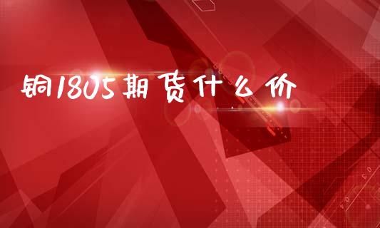 铜1805期货什么价_https://www.qmgjg.com_恒生指数期货_第1张