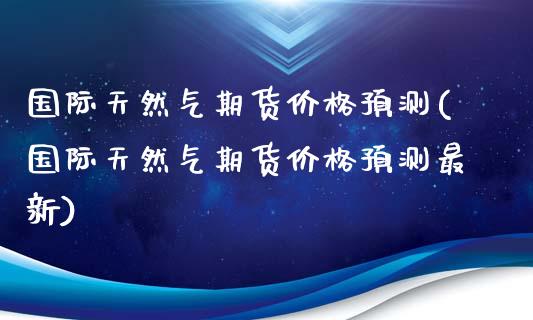 国际天然气期货价格预测(国际天然气期货价格预测最新)_https://www.qmgjg.com_恒生指数是什么_第1张
