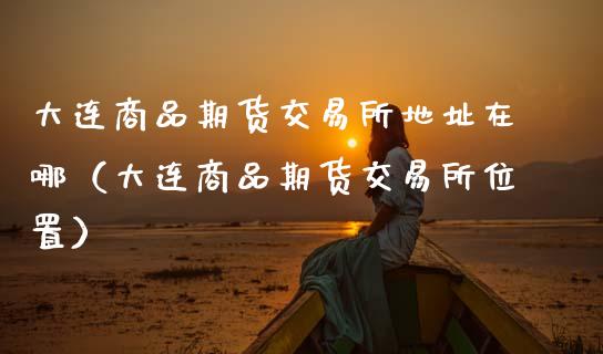 大连商品期货交易所地址在哪(大连商品期货交易所位置)_恒生指数期货_第1张_香港恒生指数_恒生指数期货_港股恒生指数_恒生指数是什么 大连商品期货交易所地址在哪(大连商品期货交易所位置)_https://www.qmgjg.com_恒生指数期货_第1张