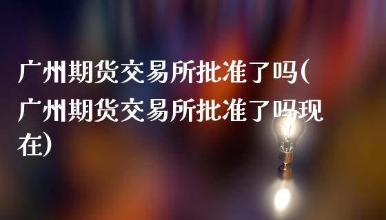 广州期货交易所批准了吗(广州期货交易所批准了吗现在)_https://www.qmgjg.com_港股恒生指数_第1张