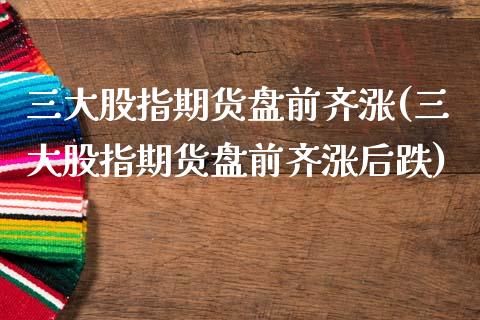 三大股指期货盘前齐涨(三大股指期货盘前齐涨后跌)_https://www.qmgjg.com_香港恒生指数_第1张