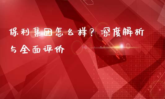 保利集团怎么样？深度解析与全面评价_https://www.qmgjg.com_香港恒生指数_第1张