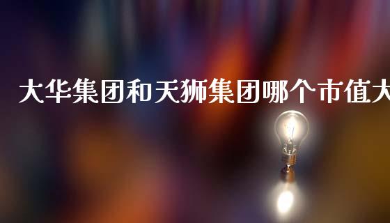 大华集团和天狮集团哪个市值大_https://www.qmgjg.com_恒生指数期货_第1张