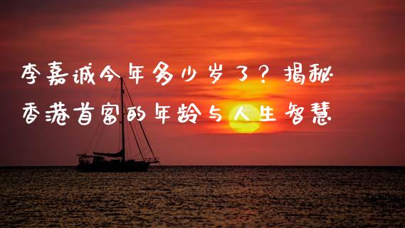 李嘉诚今年多少岁了？揭秘香港首富的年龄与人生智慧_https://www.qmgjg.com_港股恒生指数_第1张