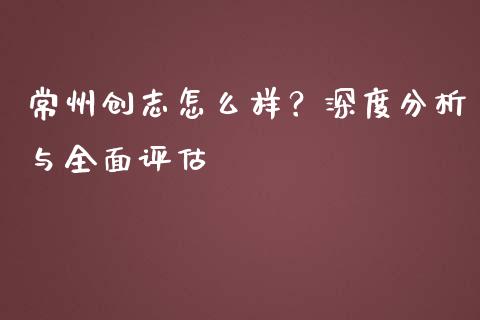 常州创志怎么样？深度分析与全面评估_https://www.qmgjg.com_香港恒生指数_第1张