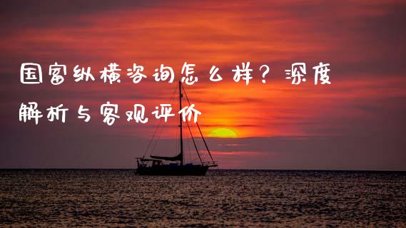 国富纵横咨询怎么样？深度解析与客观评价_https://www.qmgjg.com_恒生指数期货_第1张