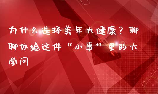 为什么选择美年大健康？聊聊体检这件“小事”里的大学问_https://www.qmgjg.com_恒生指数期货_第1张